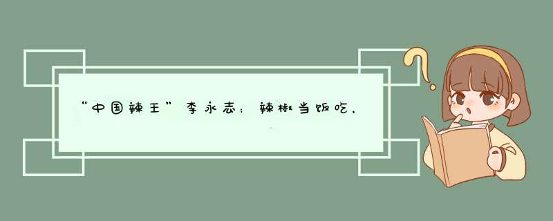 “中国辣王”李永志：辣椒当饭吃，打败16国，如今怎样？,第1张