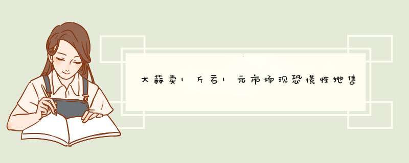 大蒜卖1斤亏1元市场现恐慌性抛售是真的吗？,第1张