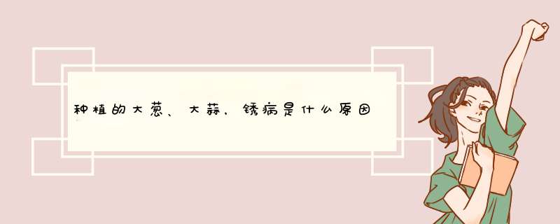 种植的大葱、大蒜，锈病是什么原因造成的？要如何防治呢？,第1张