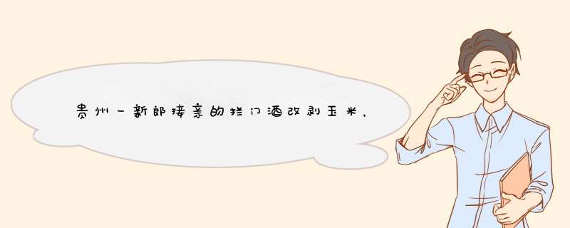 贵州一新郎接亲的拦门酒改剥玉米，当地结婚的习俗是什么样的？,第1张